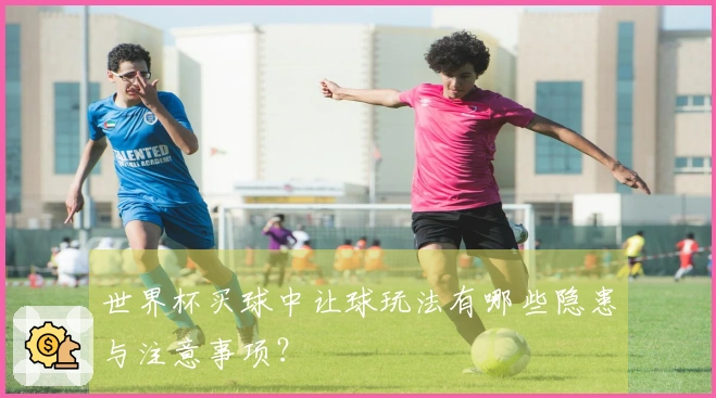 世界杯买球中让球玩法有哪些隐患与注意事项？