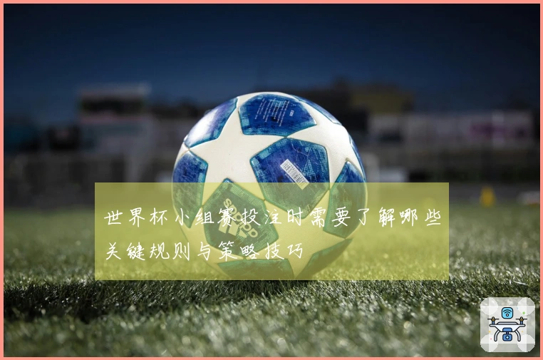 世界杯小组赛投注时需要了解哪些关键规则与策略技巧
