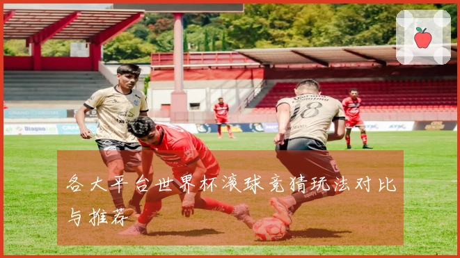 各大平台世界杯滚球竞猜玩法对比与推荐